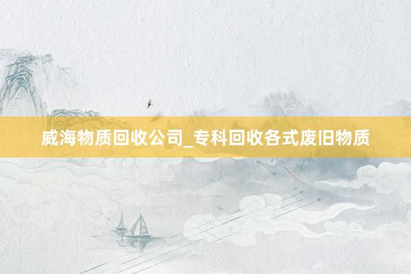 威海物质回收公司_专科回收各式废旧物质