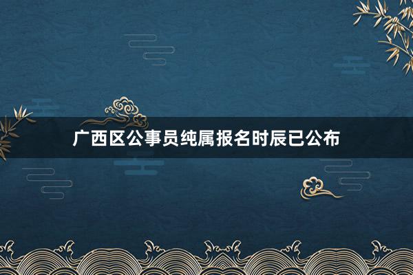 广西区公事员纯属报名时辰已公布