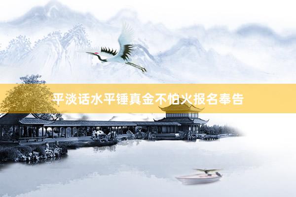 平淡话水平锤真金不怕火报名奉告