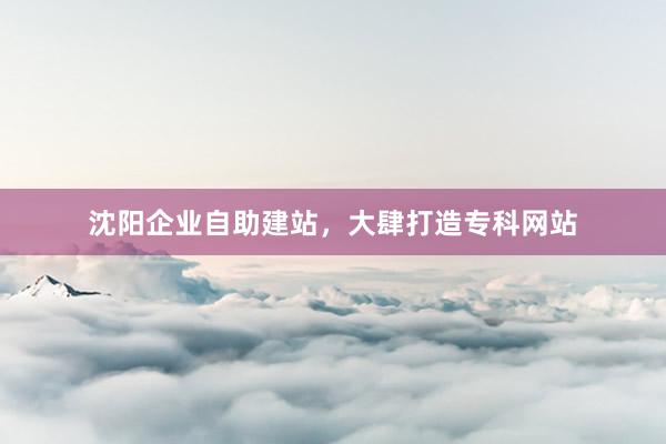 沈阳企业自助建站，大肆打造专科网站