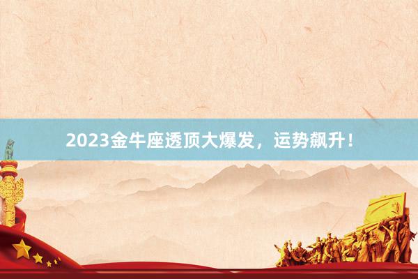 2023金牛座透顶大爆发，运势飙升！