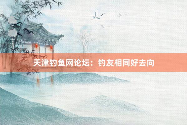 天津钓鱼网论坛：钓友相同好去向